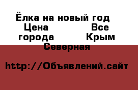 Ёлка на новый год › Цена ­ 30 000 - Все города  »    . Крым,Северная